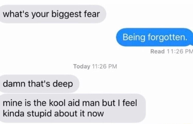 read 12 48 meme - what's your biggest fear Being forgotten. Read Today damn that's deep mine is the kool aid man but I feel kinda stupid about it now