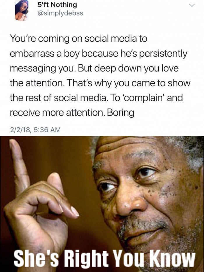 morgan freeman - 5'ft Nothing You're coming on social media to embarrass a boy because he's persistently messaging you. But deep down you love the attention. That's why you came to show the rest of social media. To 'complain' and receive more attention. B