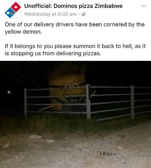 unofficial dominos pizza zimbabwe - Unofficial Dominos pizza Zimbabwe Wednesday at One of our delivery drivers have been cornered by the yellow demon. If it belongs to you please summon it back to hell, as it is stopping us from delivering pizzas.