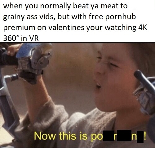 edgy memes - when you normally beat ya meat to grainy ass vids, but with free pornhub premium on valentines your watching 4K 360 in Vr Now this is po rn !