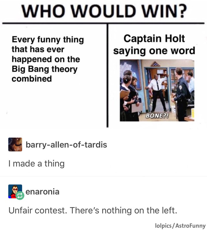 media - Who Would Win? Captain Holt saying one word Every funny thing that has ever happened on the Big Bang theory combined Bone?! barryallenoftardis I made a thing Penaronia Unfair contest. There's nothing on the left. lolpicsAstroFunny
