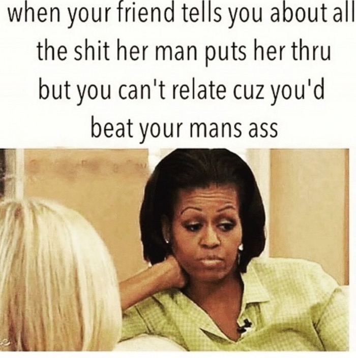 beat your man memes - when your friend tells you about all the shit her man puts her thru but you can't relate cuz you'd beat your mans ass