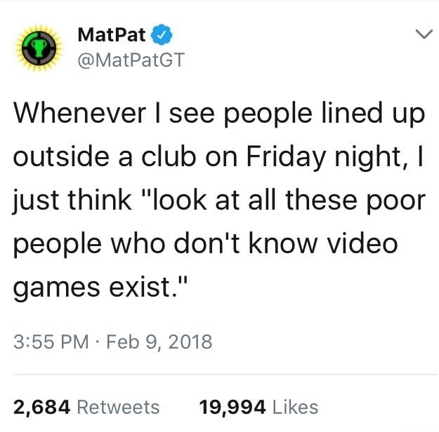 MatPat Whenever I see people lined up outside a club on Friday night, I just think "look at all these poor people who don't know video games exist." 2,684 19,994