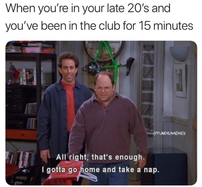 all right that's enough i gotta go home and take a nap - When you're in your late 20's and you've been in the club for 15 minutes All right, that's enough. I gotta go home and take a nap.