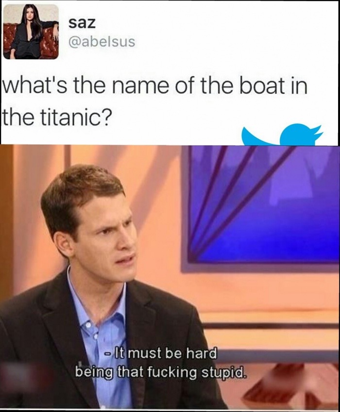 must be hard being that fucking stupid meme - saz what's the name of the boat in the titanic? It must be hard being that fucking stupid.