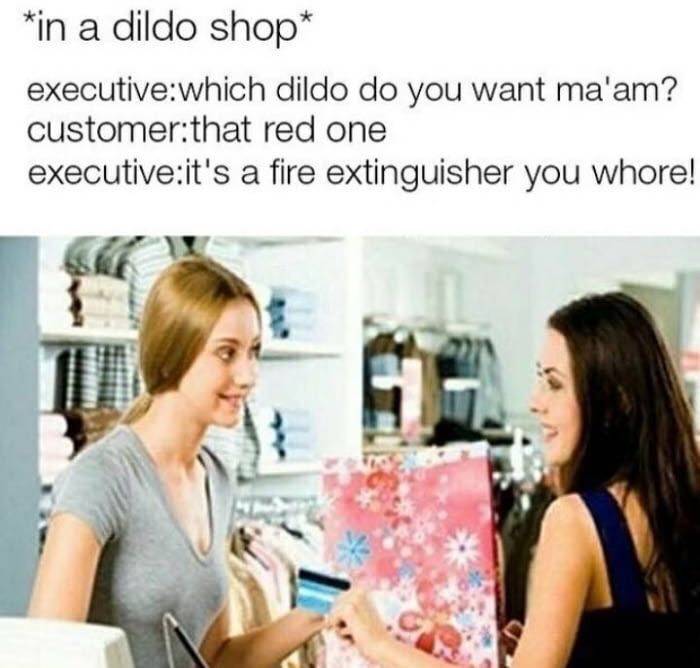 thats a fire extinguisher you whore - in a dildo shop executivewhich dildo do you want ma'am? customerthat red one executiveit's a fire extinguisher you whore!