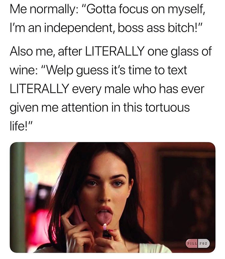 megan fox jennifer's body - Me normally "Gotta focus on myself, I'm an independent, boss ass bitch!" Also me, after Literally one glass of wine "Welp guess it's time to text Literally every male who has ever given me attention in this tortuous life!" Pill
