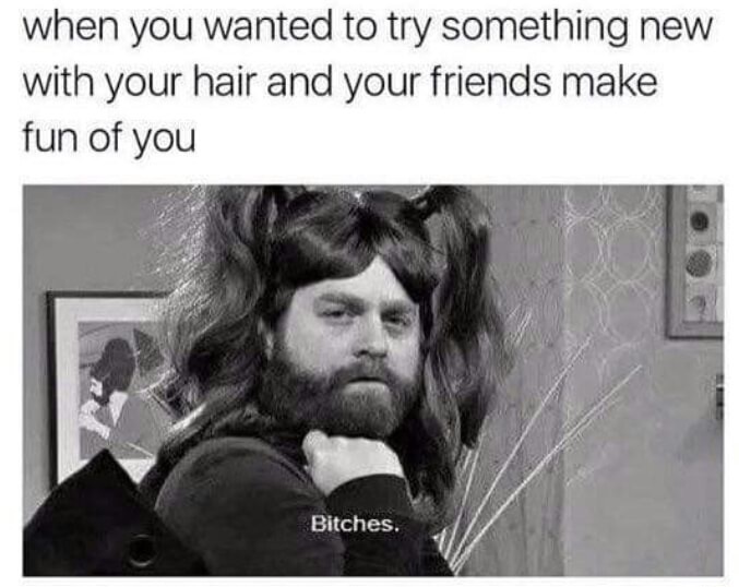 your friends go out without you - when you wanted to try something new with your hair and your friends make fun of you Bitches.