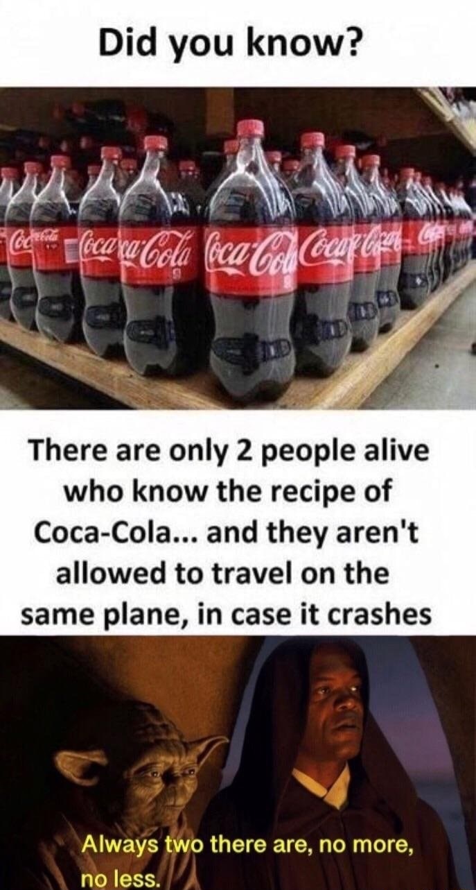 coca cola recipe - Did you know? Code CocaraCola Coca Cocaput There are only 2 people alive who know the recipe of CocaCola... and they aren't allowed to travel on the same plane, in case it crashes Always two there are, no more, no less.