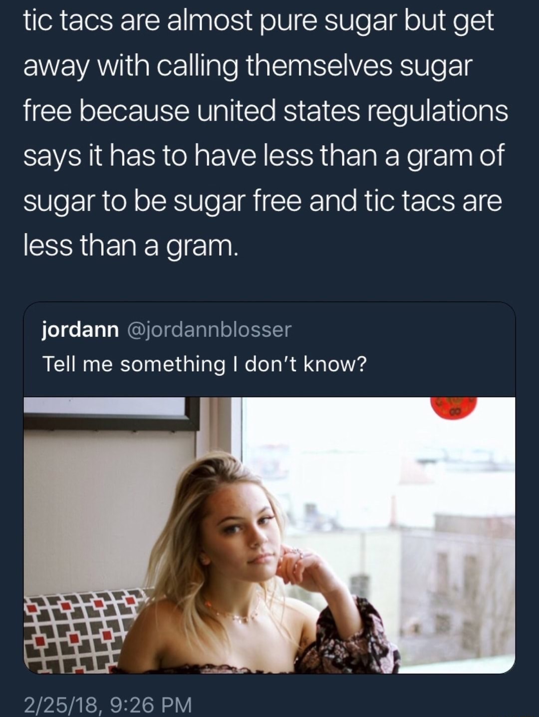 funny tell me something i don t know - tic tacs are almost pure sugar but get away with calling themselves sugar free because united states regulations says it has to have less than a gram of sugar to be sugar free and tic tacs are less than a gram. jorda