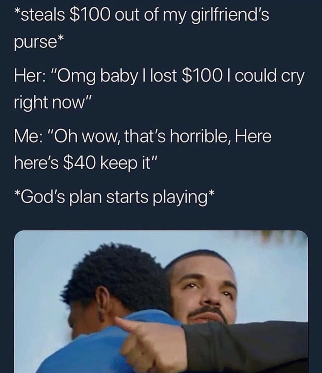 she said do you love me i tell her only partly - steals $100 out of my girlfriend's purse Her "Omg baby I lost $100 I could cry right now" Me "Oh wow, that's horrible, Here here's $40 keep it" God's plan starts playing