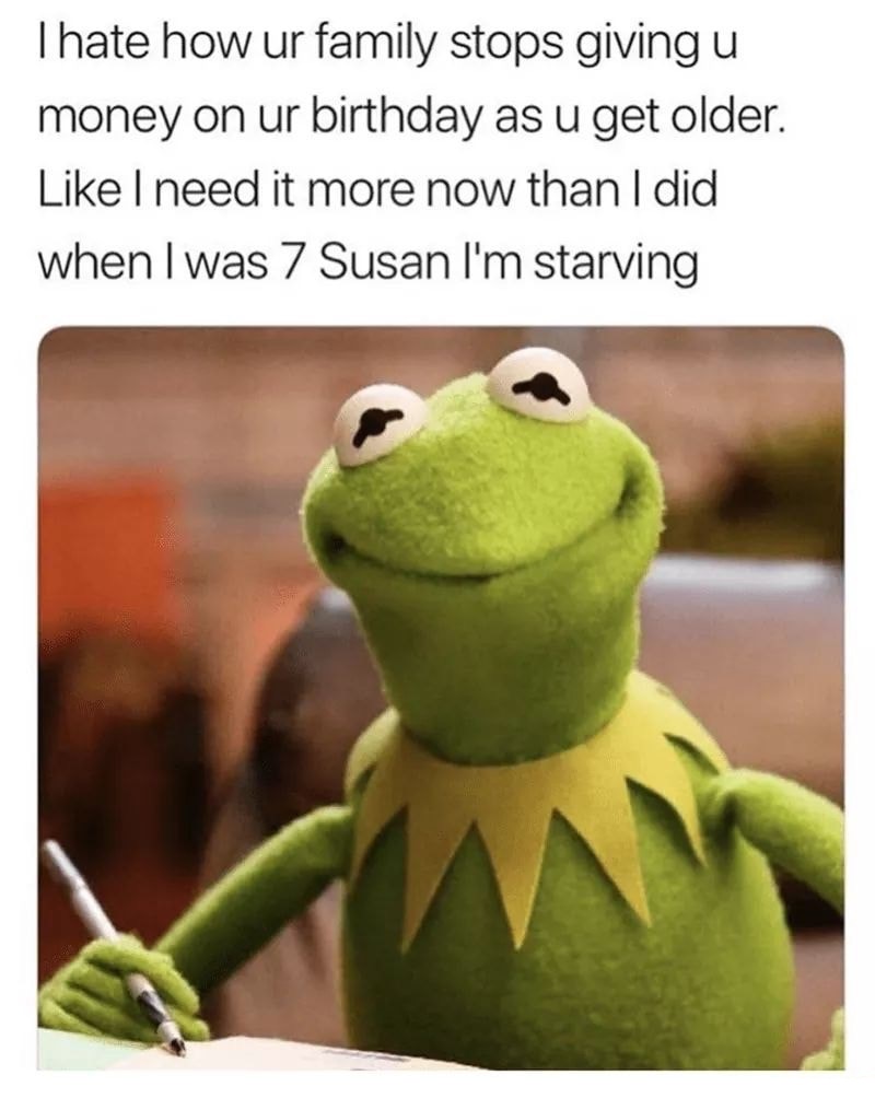 kermit the frog meme - Thate how ur family stops giving u money on ur birthday as u get older. I need it more now than I did when I was 7 Susan I'm starving