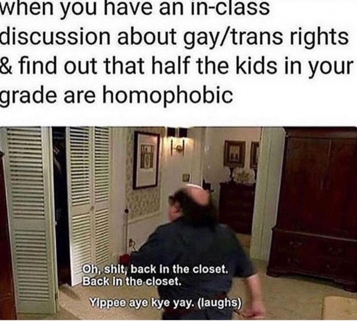 back into the closet i go - when you have an inclass discussion about gaytrans rights & find out that half the kids in your grade are homophobic Oh, shit back in the closet. Back in the closet. Yippee aye kye yay. laughs