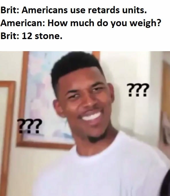 meme who did - Brit Americans use retards units. American How much do you weigh? Brit 12 stone. ??? m
