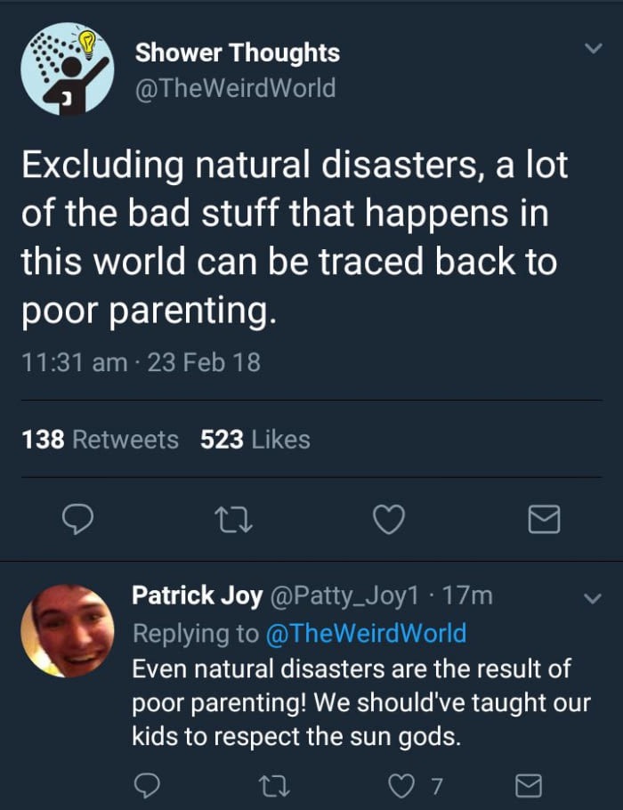 screenshot - Shower Thoughts Excluding natural disasters, a lot of the bad stuff that happens in this world can be traced back to poor parenting. 23 Feb 18 138 523 Patrick Joy 17m , Even natural disasters are the result of poor parenting! We should've tau