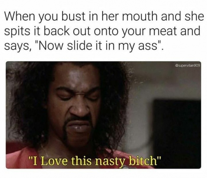 love this nasty bitch meme - When you bust in her mouth and she spits it back out onto your meat and says, "Now slide it in my ass". Osupervilain909 "I Love this nasty bitch"