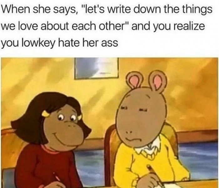 lowkey hate her ass - When she says, "let's write down the things we love about each other" and you realize you lowkey hate her ass