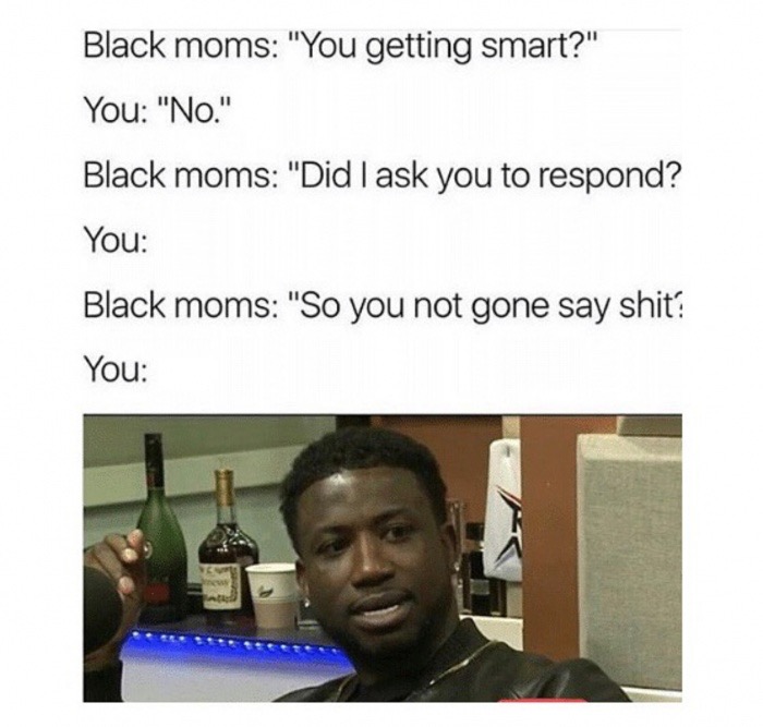 black moms be like meme - Black moms "You getting smart?" You "No." Black moms "Did I ask you to respond? You Black moms "So you not gone say shit? You
