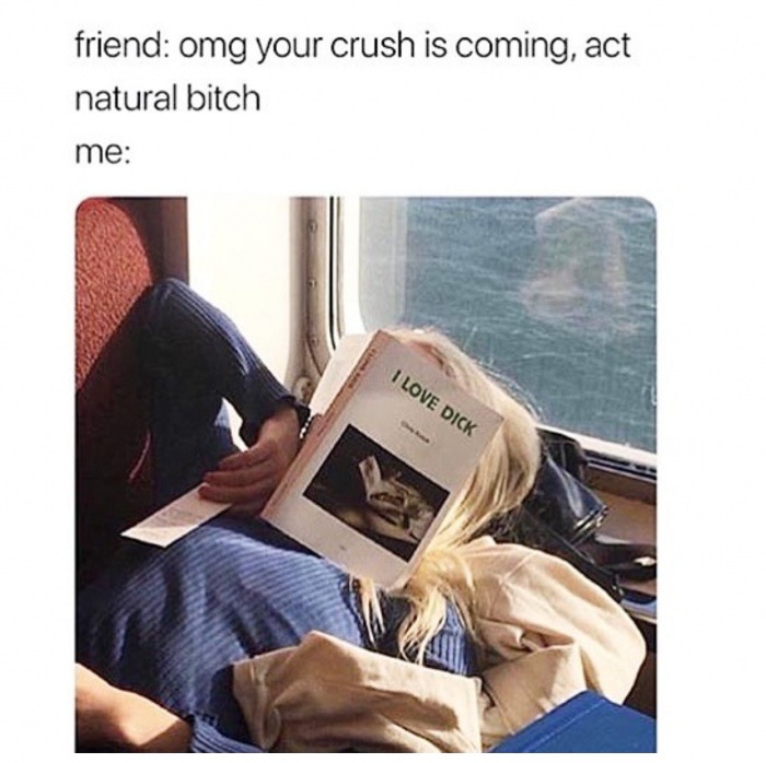 he says he likes girls who read - friend omg your crush is coming, act natural bitch me I Love Dick