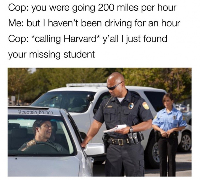 vehicle door - Cop you were going 200 miles per hour Me but I haven't been driving for an hour Cop calling Harvard y'all I just found your missing student