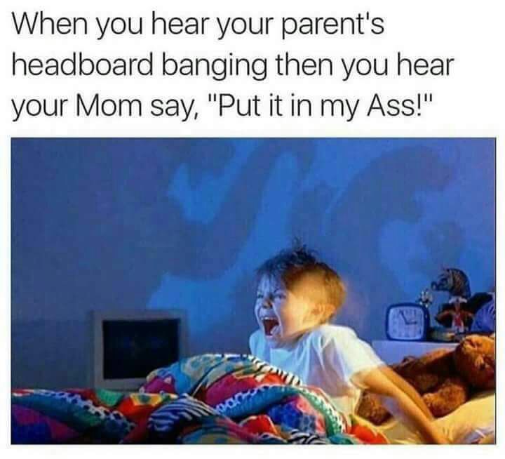 you hear your parents headboard banging - When you hear your parent's headboard banging then you hear your Mom say, "Put it in my Ass!"