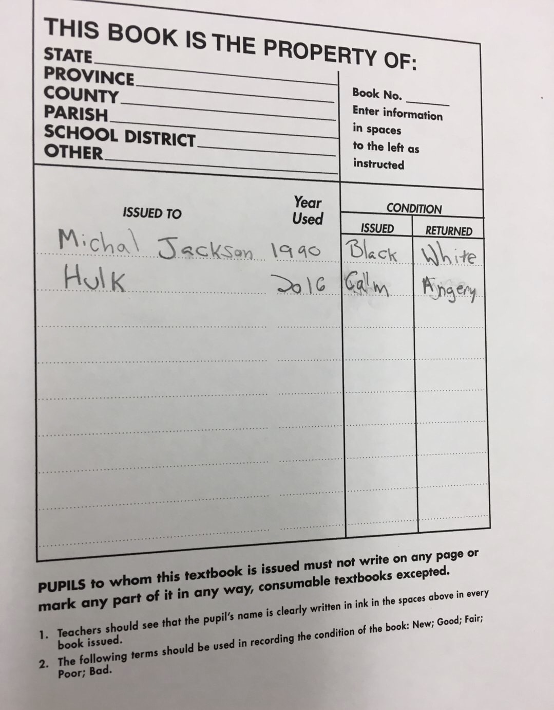 handwriting - This Book Is The Property Of State Province Book No. County Enter information Parish in spaces to the left as School District. Other instructed Year Used Issued To Michal Jackson 1990 Black White. Hulk 2016 Calm Angery. Condition Issued Retu