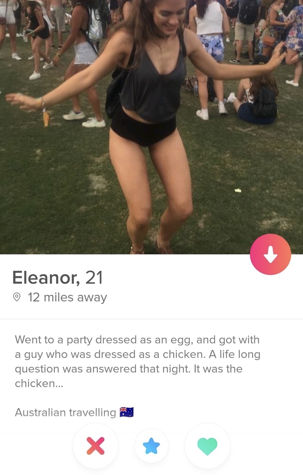 came first the chicken or the egg tinder - Eleanor, 21 12 miles away Went to a party dressed as an egg, and got with a guy who was dressed as a chicken. A life long question was answered that night. It was the chicken... Australian travelling X