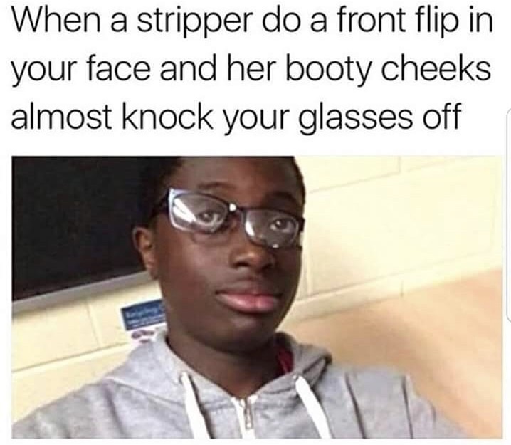 glasses knocked off meme - When a stripper do a front flip in your face and her booty cheeks almost knock your glasses off