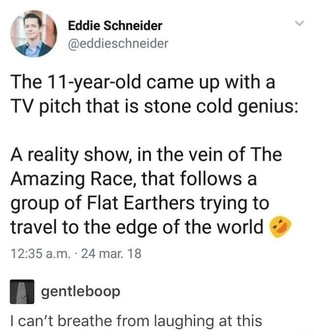 document - Eddie Schneider The 11yearold came up with a Tv pitch that is stone cold genius A reality show, in the vein of The Amazing Race, that s a group of Flat Earthers trying to travel to the edge of the world a.m.24 mar. 18 gentleboop I can't breathe
