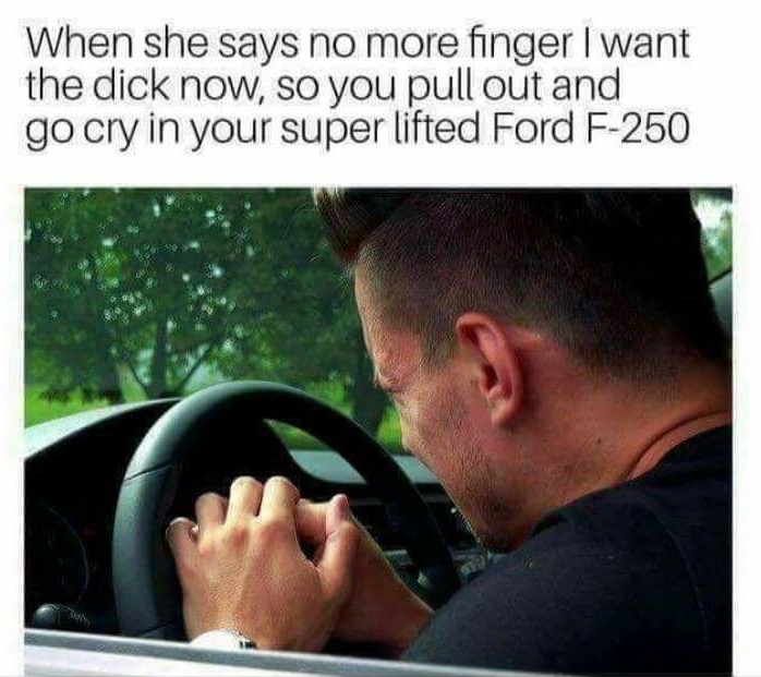 she says no more finger - When she says no more finger I want the dick now, so you pull out and go cry in your super lifted Ford F250