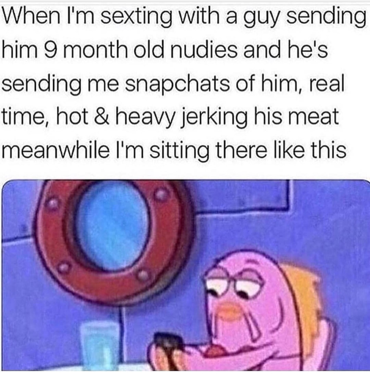 spongebob reaction - When I'm sexting with a guy sending him 9 month old nudies and he's sending me snapchats of him, real time, hot & heavy jerking his meat meanwhile I'm sitting there this