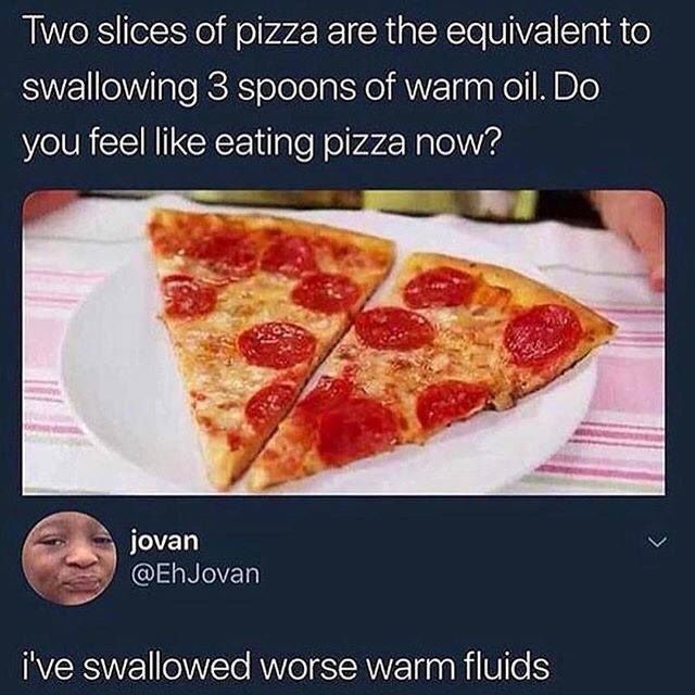 baby batter - Two slices of pizza are the equivalent to swallowing 3 spoons of warm oil. Do you feel eating pizza now? jovan i've swallowed worse warm fluids