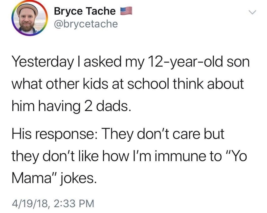 immune to yo momma jokes - 9 Bryce Bryce Tache Yesterday I asked my 12yearold son what other kids at school think about him having 2 dads. His response They don't care but they don't how I'm immune to "Yo Mama" jokes. 41918,