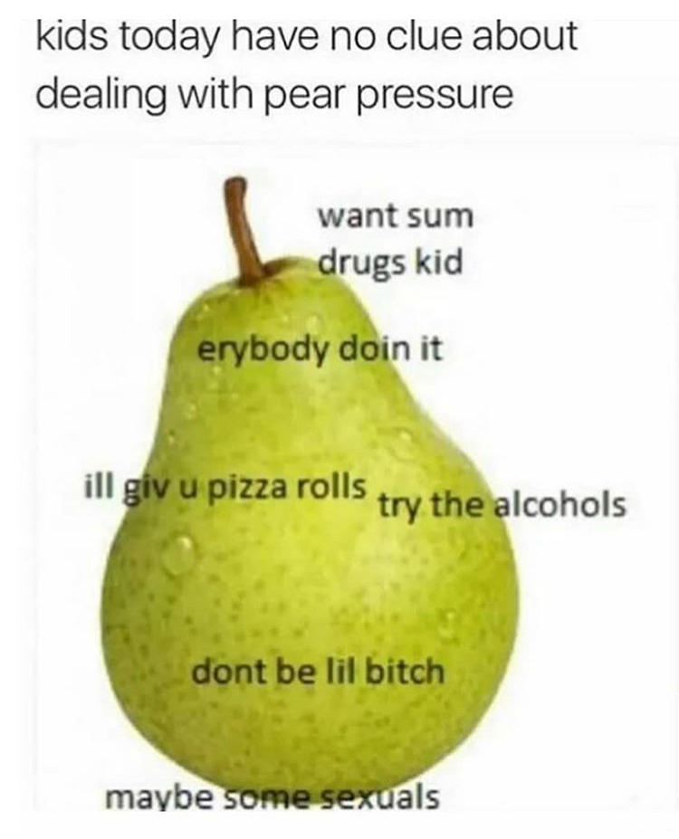 pear pressure meme - kids today have no clue about dealing with pear pressure want sum drugs kid erybody doin it ilgiu pizza rons try the alcohols dont be lil bitch maybe some sexuals