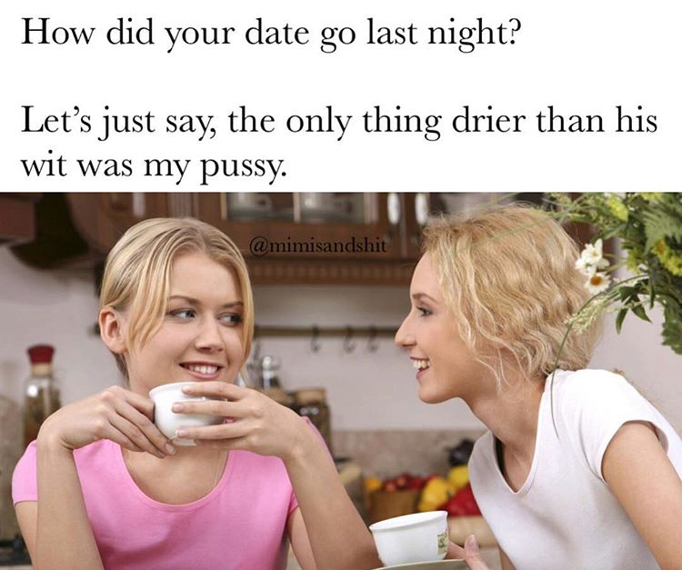 How did your date go last night? Let's just say, the only thing drier than his wit was my pussy.