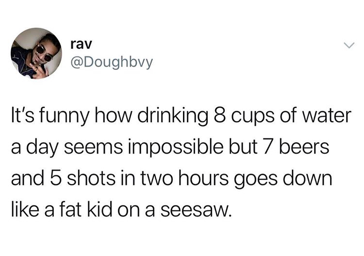kick the toddler across the room - rav It's funny how drinking 8 cups of water a day seems impossible but 7 beers and 5 shots in two hours goes down a fat kid on a seesaw.