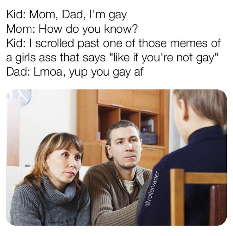 children obey parents - Kid Mom, Dad, I'm gay Mom How do you know? Kid I scrolled past one of those memes of a girls ass that says " if you're not gay" Dad Lmoa, yup you gay af