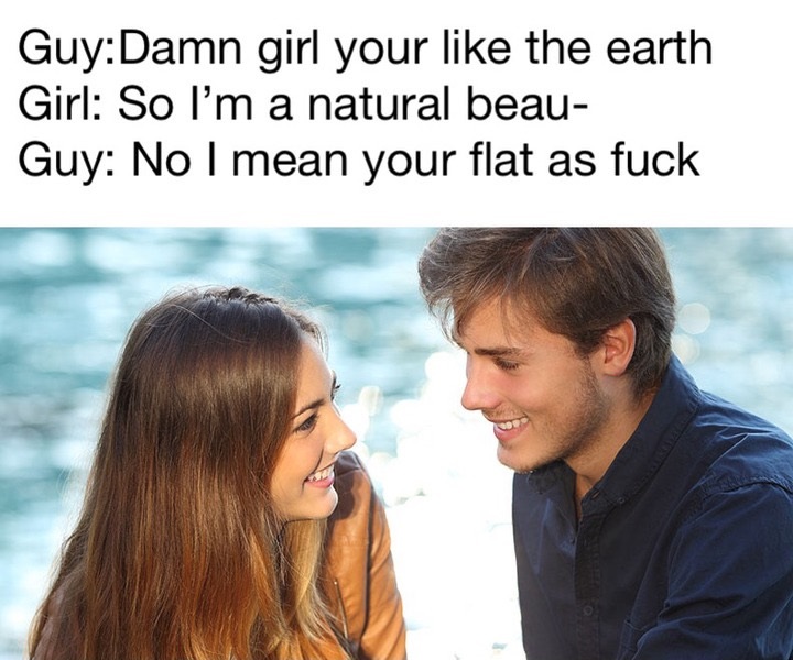 talk to girls dank meme - GuyDamn girl your the earth Girl So I'm a natural beau Guy No I mean your flat as fuck