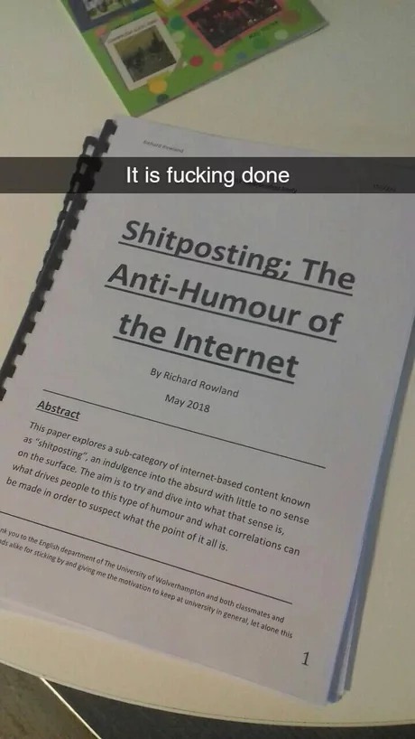 memes - shitposting dissertation - It is fucking done Shitposting; The AntiHumour of the Internet By Richard Rowland Abstract This paper explores a subcategory of internetbased content known as "shitposting", an indulgence into the absurd with little to n
