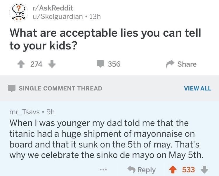memes - document - rAskReddit uSkelguardian 13h What are acceptable lies you can tell to your kids? 4274 356 Single Comment Thread View All mr_Tsavs 9h When I was younger my dad told me that the titanic had a huge shipment of mayonnaise on board and that 