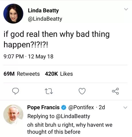 memes - number - Linda Beatty Linda Beatty if god real then why bad thing happen?!?!?! . 12 May 18 69M Pope Francis 2d oh shit bruh u right, why havent we thought of this before
