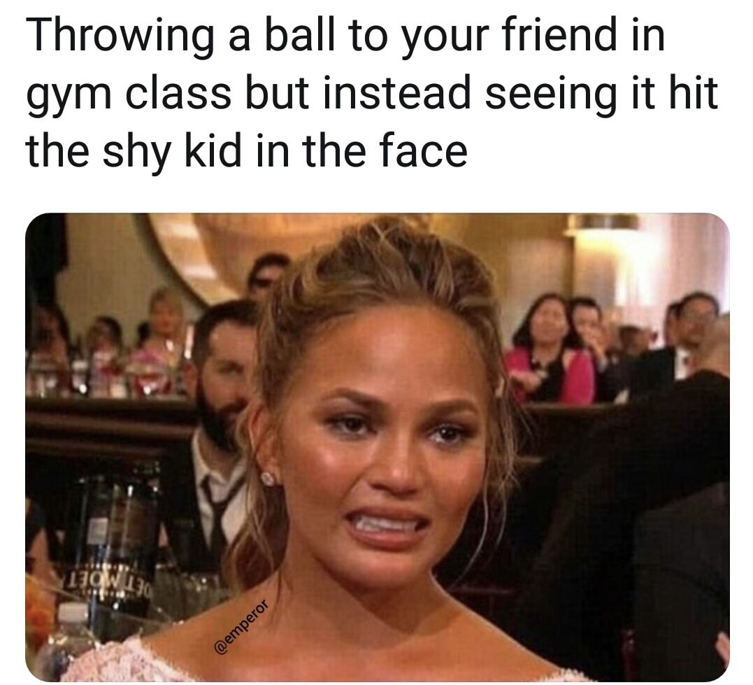memes - someone tries to come back into your life but you already told your mom - Throwing a ball to your friend in gym class but instead seeing it hit the shy kid in the face