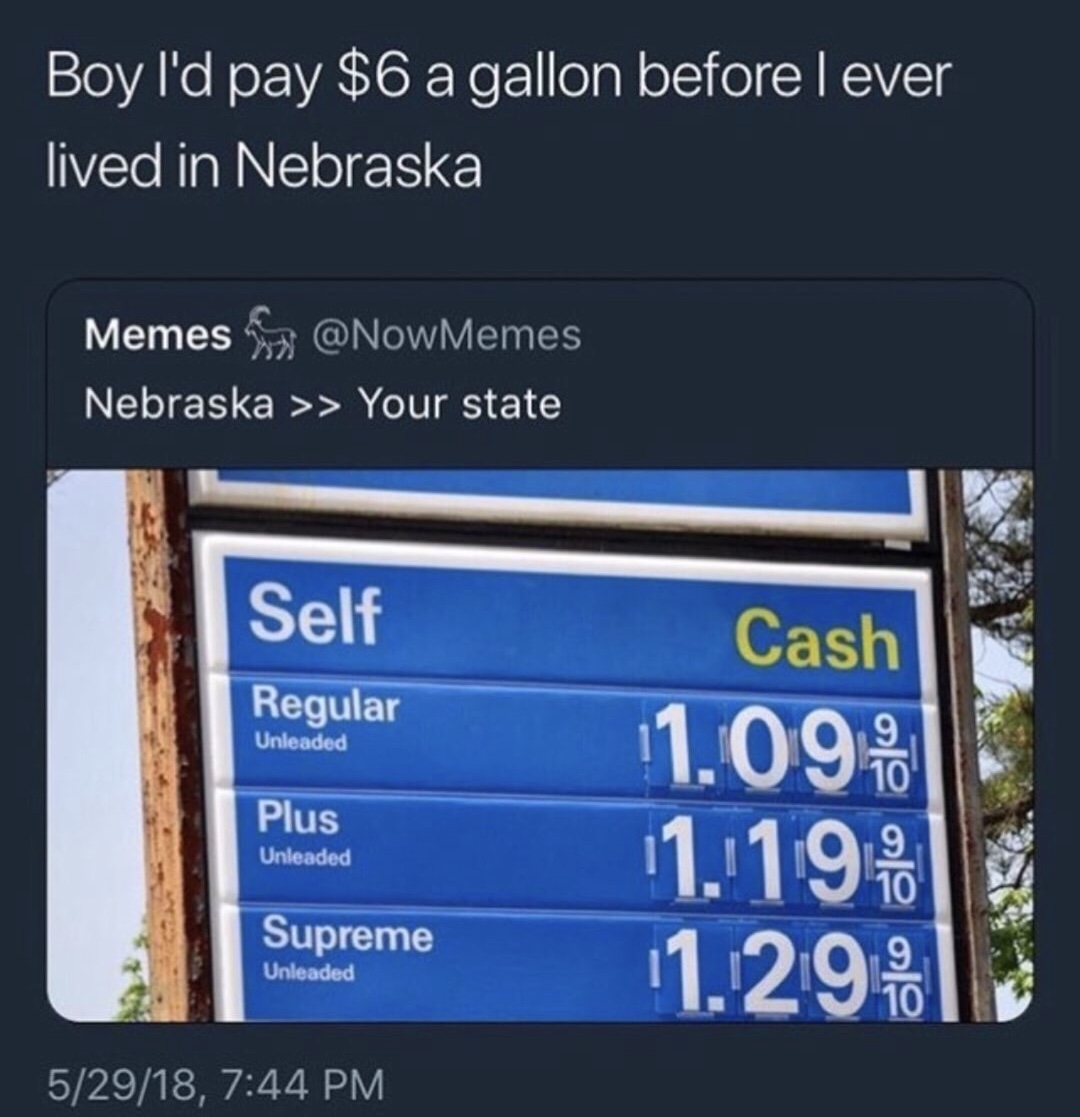 high gas prices - Boy I'd pay $6 a gallon before lever lived in Nebraska Memes For Nebraska >> Your state Self Regular Unleaded Cash 1.09. 1. 19. 1.29. Plus Unleaded Supreme Unleaded 52918,