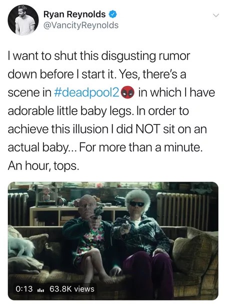 Film - Ryan Reynolds I want to shut this disgusting rumor down before I start it. Yes, there's a scene in in which I have adorable little baby legs. In order to achieve this illusion I did Not sit on an actual baby... For more than a minute. An hour, tops
