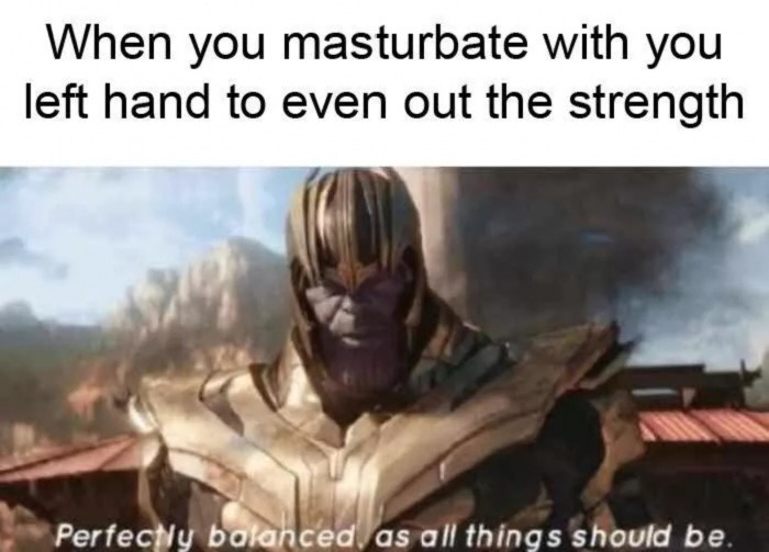 perfectly balanced as all things should - When you masturbate with you left hand to even out the strength Perfectly balanced as all things should be.