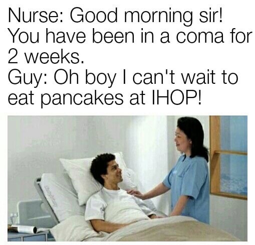 you ve been in a coma meme - Nurse Good morning sir! You have been in a coma for 2 weeks. Guy Oh boy I can't wait to eat pancakes at Ihop!