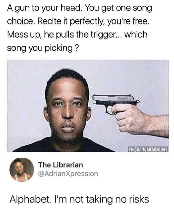 if they answer you die - A gun to your head. You get one song choice. Recite it perfectly, you're free. Mess up, he pulls the trigger... which song you picking ? Fb Memeology The Librarian Alphabet. I'm not taking no risks