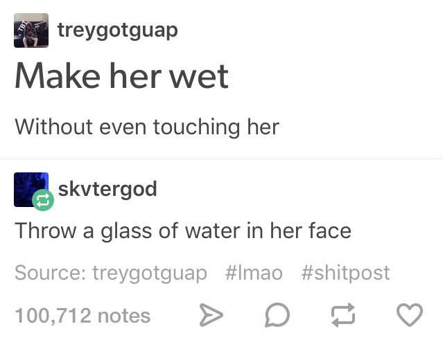 document - treygotguap Make her wet Without even touching her skvtergod Throw a glass of water in her face Source treygotguap 100,712 notes > D