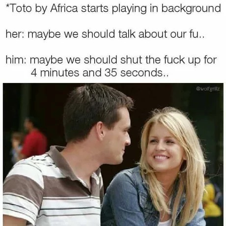 toto africa meme - Toto by Africa starts playing in background her maybe we should talk about our fu.. him maybe we should shut the fuck up for 4 minutes and 35 seconds.. wolfgritz