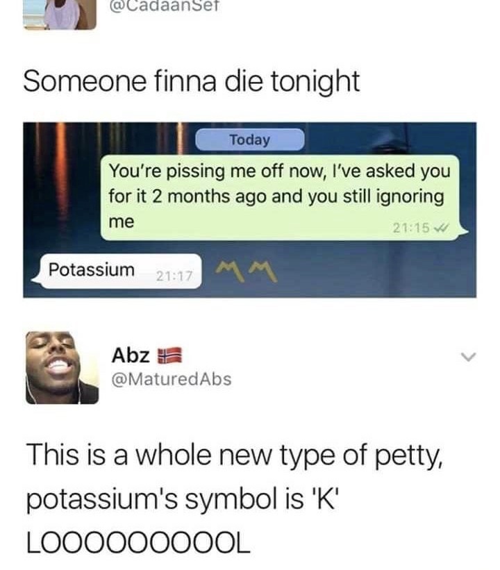 level of petty - Set Someone finna die tonight Today You're pissing me off now, I've asked you for it 2 months ago and you still ignoring me Potassium Mm Abza This is a whole new type of petty, potassium's symbol is 'K' LOO00000OOL